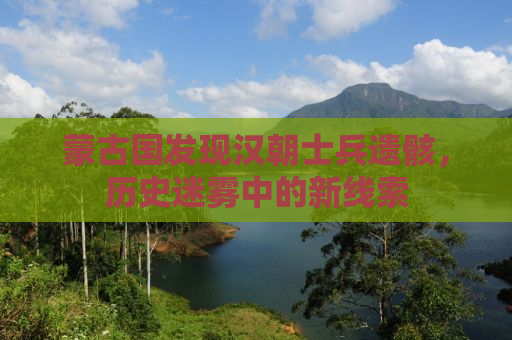 蒙古国发现汉朝士兵遗骸，历史迷雾中的新线索